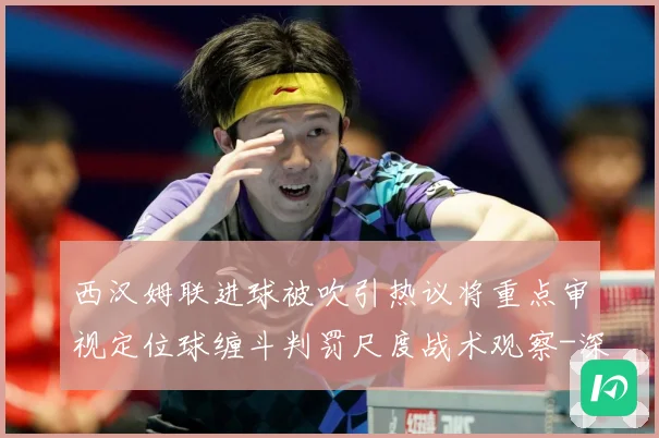 西汉姆联进球被吹引热议将重点审视定位球缠斗判罚尺度战术观察-深度解析