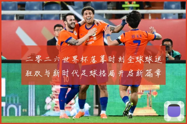 二零二六世界杯落幕时刻全球球迷狂欢与新时代足球格局开启新篇章战术观察-深度解析