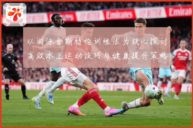 以游泳舍斯特伦训练法为核心探讨高效水上运动技巧与健康提升策略成长观察-深度解析
