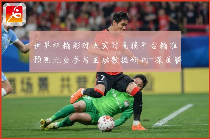 世界杯精彩对决实时竞猜平台精准预测比分参与互动数据研判-深度解析