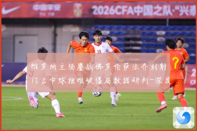 维罗纳主场鏖战佛罗伦萨法乔利射门击中球框难破僵局数据研判-深度解析