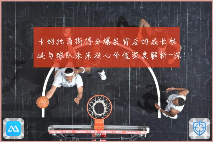 卡姆托马斯得分爆发背后的成长轨迹与球队未来核心价值深度解析-深度解析