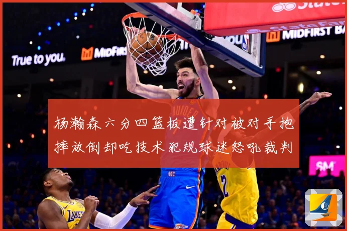 杨瀚森六分四篮板遭针对被对手抱摔放倒却吃技术犯规球迷怒吼裁判赛场复盘-深度解析