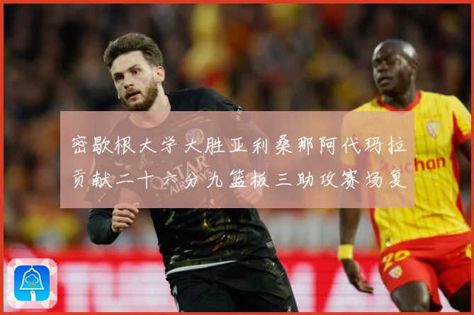 密歇根大学大胜亚利桑那阿代玛拉贡献二十六分九篮板三助攻赛场复盘-深度解析