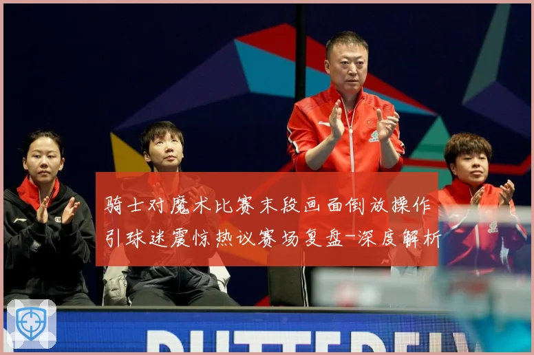 骑士对魔术比赛末段画面倒放操作引球迷震惊热议赛场复盘-深度解析